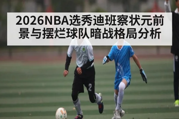 2026NBA选秀迪班察状元前景与摆烂球队暗战格局分析