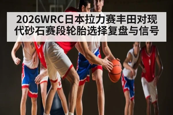 2026WRC日本拉力赛丰田对现代砂石赛段轮胎选择复盘与信号